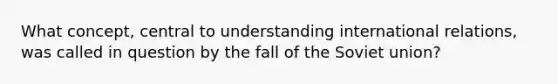 What concept, central to understanding international relations, was called in question by the fall of the Soviet union?