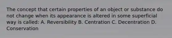 The concept that certain properties of an object or substance do not change when its appearance is altered in some superficial way is called: A. Reversibility B. Centration C. Decentration D. Conservation