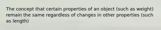 The concept that certain properties of an object (such as weight) remain the same regardless of changes in other properties (such as length)