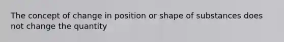 The concept of change in position or shape of substances does not change the quantity