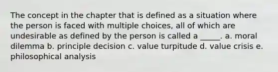 The concept in the chapter that is defined as a situation where the person is faced with multiple choices, all of which are undesirable as defined by the person is called a _____. a. moral dilemma b. principle decision c. value turpitude d. value crisis e. philosophical analysis