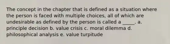 The concept in the chapter that is defined as a situation where the person is faced with multiple choices, all of which are undesirable as defined by the person is called a _____. a. principle decision b. value crisis c. moral dilemma d. philosophical analysis e. value turpitude