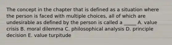 The concept in the chapter that is defined as a situation where the person is faced with multiple choices, all of which are undesirable as defined by the person is called a _____ A. value crisis B. moral dilemma C. philosophical analysis D. principle decision E. value turpitude