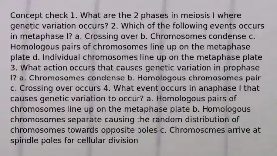 Concept check 1. What are the 2 phases in meiosis I where genetic variation occurs? 2. Which of the following events occurs in metaphase I? a. Crossing over b. Chromosomes condense c. Homologous pairs of chromosomes line up on the metaphase plate d. Individual chromosomes line up on the metaphase plate 3. What action occurs that causes genetic variation in prophase I? a. Chromosomes condense b. Homologous chromosomes pair c. Crossing over occurs 4. What event occurs in anaphase I that causes genetic variation to occur? a. Homologous pairs of chromosomes line up on the metaphase plate b. Homologous chromosomes separate causing the random distribution of chromosomes towards opposite poles c. Chromosomes arrive at spindle poles for cellular division