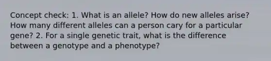 Concept check: 1. What is an allele? How do new alleles arise? How many different alleles can a person cary for a particular gene? 2. For a single genetic trait, what is the difference between a genotype and a phenotype?