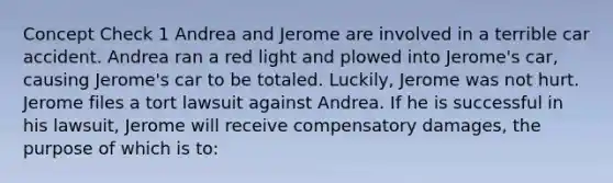 Concept Check 1 Andrea and Jerome are involved in a terrible car accident. Andrea ran a red light and plowed into Jerome's car, causing Jerome's car to be totaled. Luckily, Jerome was not hurt. Jerome files a tort lawsuit against Andrea. If he is successful in his lawsuit, Jerome will receive compensatory damages, the purpose of which is to: