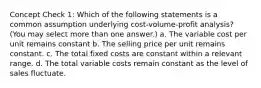 Concept Check 1: Which of the following statements is a common assumption underlying cost-volume-profit analysis? (You may select more than one answer.) a. The variable cost per unit remains constant b. The selling price per unit remains constant. c. The total fixed costs are constant within a relevant range. d. The total variable costs remain constant as the level of sales fluctuate.