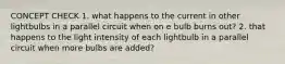 CONCEPT CHECK 1. what happens to the current in other lightbulbs in a parallel circuit when on e bulb burns out? 2. that happens to the light intensity of each lightbulb in a parallel circuit when more bulbs are added?