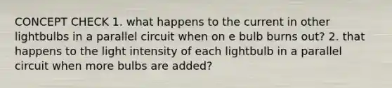 CONCEPT CHECK 1. what happens to the current in other lightbulbs in a parallel circuit when on e bulb burns out? 2. that happens to the light intensity of each lightbulb in a parallel circuit when more bulbs are added?