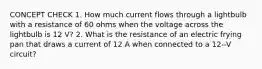 CONCEPT CHECK 1. How much current flows through a lightbulb with a resistance of 60 ohms when the voltage across the lightbulb is 12 V? 2. What is the resistance of an electric frying pan that draws a current of 12 A when connected to a 12--V circuit?