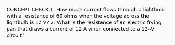 CONCEPT CHECK 1. How much current flows through a lightbulb with a resistance of 60 ohms when the voltage across the lightbulb is 12 V? 2. What is the resistance of an electric frying pan that draws a current of 12 A when connected to a 12--V circuit?