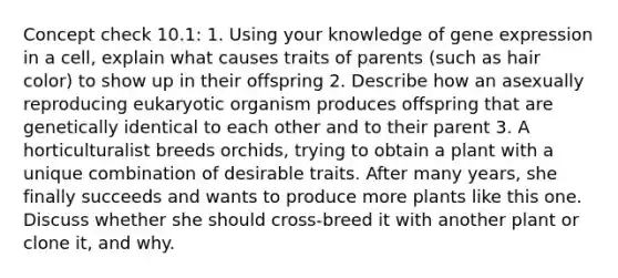 Concept check 10.1: 1. Using your knowledge of gene expression in a cell, explain what causes traits of parents (such as hair color) to show up in their offspring 2. Describe how an asexually reproducing eukaryotic organism produces offspring that are genetically identical to each other and to their parent 3. A horticulturalist breeds orchids, trying to obtain a plant with a unique combination of desirable traits. After many years, she finally succeeds and wants to produce more plants like this one. Discuss whether she should cross-breed it with another plant or clone it, and why.