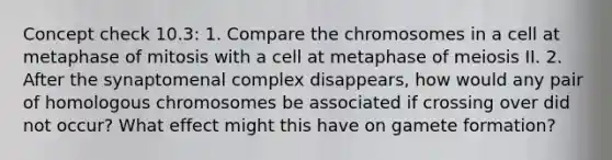 Concept check 10.3: 1. Compare the chromosomes in a cell at metaphase of mitosis with a cell at metaphase of meiosis II. 2. After the synaptomenal complex disappears, how would any pair of homologous chromosomes be associated if crossing over did not occur? What effect might this have on gamete formation?