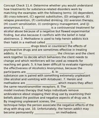 Concept Check 11.4: Determine whether you would understand how treatments for substance-related disorders work by matching the examples with the following terms: (A) dependent, (B) cross-tolerant, (C) agonist substitution, (D) antagonist, (E) relapse prevention, (F) controlled drinking, (G) aversion therapy, (H) covert sensitization, (I) contingency management, and (J) anonymous. 1. __________________ is a controversial treatment for alcohol abuse because of a negative but flawed experimental finding, but also because it conflicts with the belief in total abstinence. 2. Methadone is used to help heroin addicts kick their habit in a method called _________________ 3. ___________________ drugs block or counteract the effects of psychoactive drugs and are sometimes effective in treating addicts. 4. In ________________________, the clinician and the client work together to decide which behaviors the client needs to change and which reinforcers will be used as rewards for reaching set goals. 5. It has been difficult to evaluate rigorously the effectiveness of Alcoholics Anonymous, because the participants are _________________. 6. In __________________, substance use is paired with something extremely unpleasant (like alcohol and vomiting with Antabuse). 7. Heroin and methadone are ______________________, which means they affect the same neurotransmitter receptors. 8. The ___________________ model involves therapy that helps individuals remove ambivalence about stopping their drug use by examining their beliefs about the positive and negative aspects of drug use. 9. By imagining unpleasant scenes, the _____________________ technique helps the person associate the negative effects of the drug with drug use. 10. Unfortunately, the heroin addict may become permanently _______________ on methadone.