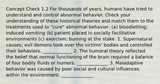 Concept Check 1.2 For thousands of years, humans have tried to understand and control abnormal behavior. Check your understanding of these historical theories and match them to the treatments used to "cure" abnormal behavior: (a) bloodletting; induced vomiting (b) patient placed in socially facilitative environments (c) exorcism; burning at the stake. 1. Supernatural causes; evil demons took over the victims' bodies and controlled their behaviors. _____________ 2. The humoral theory reflected the belief that normal functioning of the brain required a balance of four bodily fluids or humors. ______________ 3. Maladaptive behavior was caused by poor social and cultural influences within the environment. ______________