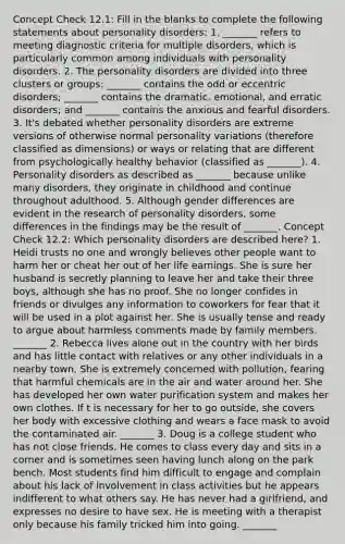 Concept Check 12.1: Fill in the blanks to complete the following statements about personality disorders: 1. _______ refers to meeting diagnostic criteria for multiple disorders, which is particularly common among individuals with personality disorders. 2. The personality disorders are divided into three clusters or groups: _______ contains the odd or eccentric disorders; _______ contains the dramatic, emotional, and erratic disorders; and _______ contains the anxious and fearful disorders. 3. It's debated whether personality disorders are extreme versions of otherwise normal personality variations (therefore classified as dimensions) or ways or relating that are different from psychologically healthy behavior (classified as _______). 4. Personality disorders as described as _______ because unlike many disorders, they originate in childhood and continue throughout adulthood. 5. Although gender differences are evident in the research of personality disorders, some differences in the findings may be the result of _______. Concept Check 12.2: Which personality disorders are described here? 1. Heidi trusts no one and wrongly believes other people want to harm her or cheat her out of her life earnings. She is sure her husband is secretly planning to leave her and take their three boys, although she has no proof. She no longer confides in friends or divulges any information to coworkers for fear that it will be used in a plot against her. She is usually tense and ready to argue about harmless comments made by family members. _______ 2. Rebecca lives alone out in the country with her birds and has little contact with relatives or any other individuals in a nearby town. She is extremely concerned with pollution, fearing that harmful chemicals are in the air and water around her. She has developed her own water purification system and makes her own clothes. If t is necessary for her to go outside, she covers her body with excessive clothing and wears a face mask to avoid the contaminated air. _______ 3. Doug is a college student who has not close friends. He comes to class every day and sits in a corner and is sometimes seen having lunch along on the park bench. Most students find him difficult to engage and complain about his lack of involvement in class activities but he appears indifferent to what others say. He has never had a girlfriend, and expresses no desire to have sex. He is meeting with a therapist only because his family tricked him into going. _______