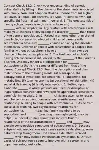 Concept Check 13.2: Check your understanding of genetic vulnerability by filling in the blanks of the statements associated with family, twin, and adoption studies. Choose from (a) higher, (b) lower, (c) equal, (d) severity, (e) type, (f) identical twin, (g) specific, (h) fraternal twin, and (i) general. 1. The greatest risk of having schizophrenia is in those who have a(n) ________ or ________ with schizophrenia. Any relative with schizophrenia will make your chances of developing the disorder _______ than those of the general population. 2. Raised in a home other than that of their biological parents, adopted children of parents with schizophrenia have a(n) ________ chance of having the disorder themselves. Children of people with schizophrenia adopted into families without schizophrenia have a ________ than-average chance of having schizophrenia. 3. The likelihood of a child's having schizophrenia is influenced by the ________ of the parent's disorder. One may inherit a predisposition for ________ schizophrenia that is the same or different from that of the parent. Concept Check 13.3: Read the descriptions and then match them to the following words: (a) olanzapine, (b) extrapyramidal symptoms, (c) serotonin, (d) dopamine, (e) metabolites, (F) token economy; (g) vocational rehabilitation, (h) social skills training (i) family intervention. 1. Setting up an elaborate _______ in which patients are fined for disruptive or inappropriate behavior and rewarded for appropriate behavior is beneficial in hospitals. 2. In _______, clinicians attempt to reteach such behaviors as basic conversation, assertiveness, and relationship building to people with schizophrenia. 3. Aside from social skills training, two psychosocial treatments for schizophrenia, _______ (teaching family members to be supportive) and ________ (teaching meaningful jobs), may be helpful. 4. Recent studies sometimes indicate that the relationship of the neurotransmitters _______ and _______ may explain some positive symptoms of schizophrenia. 5. Because antipsychotic medications may cause serious side effects, some patients stop taking them. One serious side effect is called _______, which may include Parkinsonian symptoms. 6. Difficult cases of schizophrenia seem to improve with a serotonin and dopamine antagonist called _______.