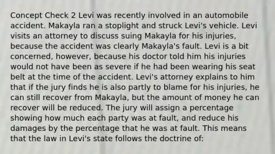 Concept Check 2 Levi was recently involved in an automobile accident. Makayla ran a stoplight and struck Levi's vehicle. Levi visits an attorney to discuss suing Makayla for his injuries, because the accident was clearly Makayla's fault. Levi is a bit concerned, however, because his doctor told him his injuries would not have been as severe if he had been wearing his seat belt at the time of the accident. Levi's attorney explains to him that if the jury finds he is also partly to blame for his injuries, he can still recover from Makayla, but the amount of money he can recover will be reduced. The jury will assign a percentage showing how much each party was at fault, and reduce his damages by the percentage that he was at fault. This means that the law in Levi's state follows the doctrine of: