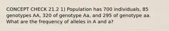 CONCEPT CHECK 21.2 1) Population has 700 individuals, 85 genotypes AA, 320 of genotype Aa, and 295 of genotype aa. What are the frequency of alleles in A and a?