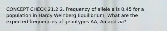 CONCEPT CHECK 21.2 2. Frequency of allele a is 0.45 for a population in Hardy-Weinberg Equilibrium, What are the expected frequencies of genotypes AA, Aa and aa?