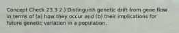 Concept Check 23.3 2.) Distinguish genetic drift from gene flow in terms of (a) how they occur and (b) their implications for future genetic variation in a population.