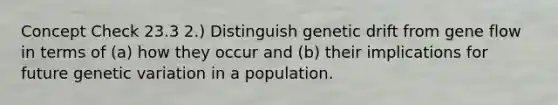 Concept Check 23.3 2.) Distinguish genetic drift from gene flow in terms of (a) how they occur and (b) their implications for future genetic variation in a population.