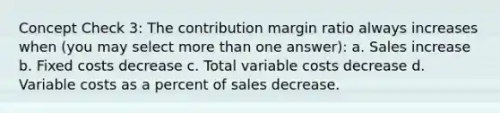 Concept Check 3: The contribution margin ratio always increases when (you may select <a href='https://www.questionai.com/knowledge/keWHlEPx42-more-than' class='anchor-knowledge'>more than</a> one answer): a. Sales increase b. Fixed costs decrease c. Total variable costs decrease d. Variable costs as a percent of sales decrease.