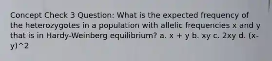 Concept Check 3 Question: What is the expected frequency of the heterozygotes in a population with allelic frequencies x and y that is in Hardy-Weinberg equilibrium? a. x + y b. xy c. 2xy d. (x-y)^2