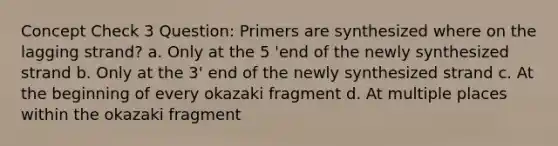 Concept Check 3 Question: Primers are synthesized where on the lagging strand? a. Only at the 5 'end of the newly synthesized strand b. Only at the 3' end of the newly synthesized strand c. At the beginning of every okazaki fragment d. At multiple places within the okazaki fragment