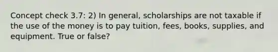 Concept check 3.7: 2) In general, scholarships are not taxable if the use of the money is to pay tuition, fees, books, supplies, and equipment. True or false?