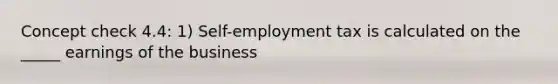 Concept check 4.4: 1) Self-employment tax is calculated on the _____ earnings of the business