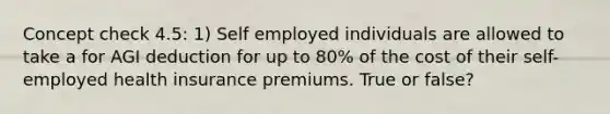 Concept check 4.5: 1) Self employed individuals are allowed to take a for AGI deduction for up to 80% of the cost of their self-employed health insurance premiums. True or false?