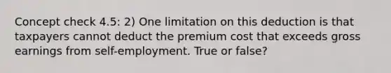 Concept check 4.5: 2) One limitation on this deduction is that taxpayers cannot deduct the premium cost that exceeds gross earnings from self-employment. True or false?