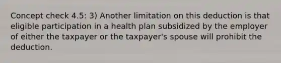 Concept check 4.5: 3) Another limitation on this deduction is that eligible participation in a health plan subsidized by the employer of either the taxpayer or the taxpayer's spouse will prohibit the deduction.