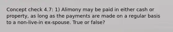 Concept check 4.7: 1) Alimony may be paid in either cash or property, as long as the payments are made on a regular basis to a non-live-in ex-spouse. True or false?