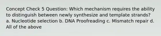 Concept Check 5 Question: Which mechanism requires the ability to distinguish between newly synthesize and template strands? a. Nucleotide selection b. DNA Proofreading c. Mismatch repair d. All of the above