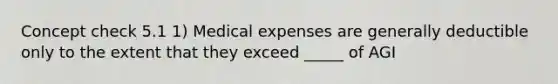 Concept check 5.1 1) Medical expenses are generally deductible only to the extent that they exceed _____ of AGI