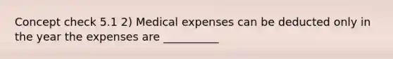 Concept check 5.1 2) Medical expenses can be deducted only in the year the expenses are __________