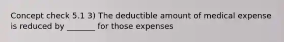 Concept check 5.1 3) The deductible amount of medical expense is reduced by _______ for those expenses