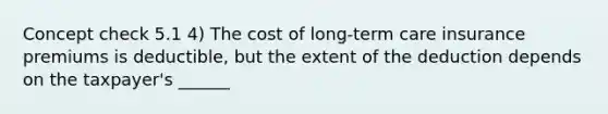 Concept check 5.1 4) The cost of long-term care insurance premiums is deductible, but the extent of the deduction depends on the taxpayer's ______