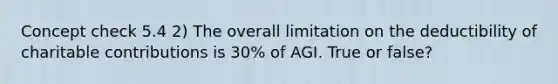 Concept check 5.4 2) The overall limitation on the deductibility of charitable contributions is 30% of AGI. True or false?