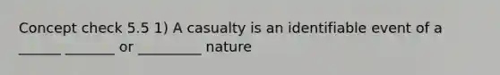 Concept check 5.5 1) A casualty is an identifiable event of a ______ _______ or _________ nature