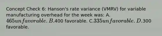 Concept Check 6: Hanson's rate variance (VMRV) for variable manufacturing overhead for the week was: A.465 unfavorable. B.400 favorable. C.335 unfavorable. D.300 favorable.