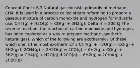 Concept Check 6.3 Natural gas consists primarily of methane, CH4. It is used in a process called steam reforming to prepare a gaseous mixture of carbon monoxide and hydrogen for industrial use. CH4(g) + H2O(g) = CO(g) + 3H2(g); Delta H = 206 kJ The reverse reaction, the reaction of carbon monoxide and hydrogen, has been explored as a way to prepare methane (synthetic natural gas). Which of the following are exothermic? Of these, which one is the most exothermic? a CH4(g) + H2O(g) = CO(g) + 3H2(g) b 2CH4(g) + 2H2O(g) = 2CO(g) + 6H2(g) c CO(g) + 3H2(g) = CH4(g) + H2O(g) d 2CO(g) + 6H2(g) = 2CH4(g) + 2H2O(g)