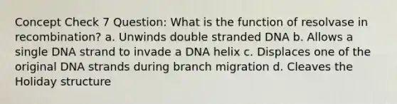 Concept Check 7 Question: What is the function of resolvase in recombination? a. Unwinds double stranded DNA b. Allows a single DNA strand to invade a DNA helix c. Displaces one of the original DNA strands during branch migration d. Cleaves the Holiday structure