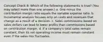 Concept Check 8: Which of the following statements is true? (You may select more than one answer.) a. One minus the contribution margin ratio equals the variable expense ratio. b. Incremental analysis focuses only on costs and revenues that change as a result of a decision. c. Sales commissions based on sales dollars can lead to lower profits than commissions based on contribution margin. d. If a company's total sales remain constant, then its net operating income must remain constant even if the sales mix fluctuates.