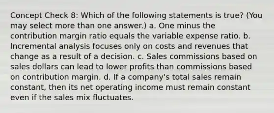 Concept Check 8: Which of the following statements is true? (You may select more than one answer.) a. One minus the contribution margin ratio equals the variable expense ratio. b. Incremental analysis focuses only on costs and revenues that change as a result of a decision. c. Sales commissions based on sales dollars can lead to lower profits than commissions based on contribution margin. d. If a company's total sales remain constant, then its net operating income must remain constant even if the sales mix fluctuates.