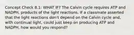 Concept Check 8.1: WHAT IF? The Calvin cycle requires ATP and NADPH, products of the light reactions. If a classmate asserted that the light reactions don't depend on the Calvin cycle and, with continual light, could just keep on producing ATP and NADPH, how would you respond?