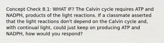 Concept Check 8.1: WHAT IF? The Calvin cycle requires ATP and NADPH, products of the light reactions. If a classmate asserted that the light reactions don't depend on the Calvin cycle and, with continual light, could just keep on producing ATP and NADPH, how would you respond?