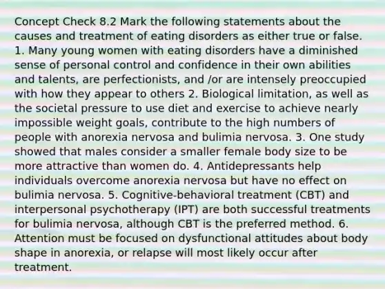 Concept Check 8.2 Mark the following statements about the causes and treatment of eating disorders as either true or false. 1. Many young women with eating disorders have a diminished sense of personal control and confidence in their own abilities and talents, are perfectionists, and /or are intensely preoccupied with how they appear to others 2. Biological limitation, as well as the societal pressure to use diet and exercise to achieve nearly impossible weight goals, contribute to the high numbers of people with anorexia nervosa and bulimia nervosa. 3. One study showed that males consider a smaller female body size to be more attractive than women do. 4. Antidepressants help individuals overcome anorexia nervosa but have no effect on bulimia nervosa. 5. Cognitive-behavioral treatment (CBT) and interpersonal psychotherapy (IPT) are both successful treatments for bulimia nervosa, although CBT is the preferred method. 6. Attention must be focused on dysfunctional attitudes about body shape in anorexia, or relapse will most likely occur after treatment.